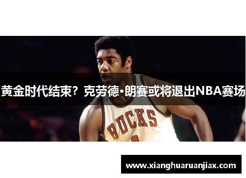黄金时代结束?克劳德·朗赛或将退出NBA赛场